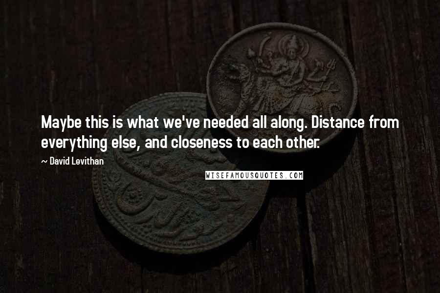 David Levithan Quotes: Maybe this is what we've needed all along. Distance from everything else, and closeness to each other.