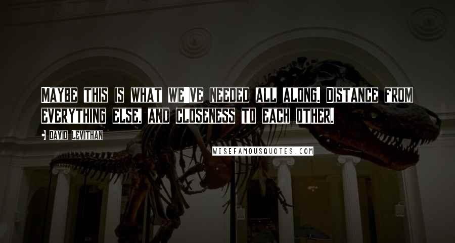 David Levithan Quotes: Maybe this is what we've needed all along. Distance from everything else, and closeness to each other.
