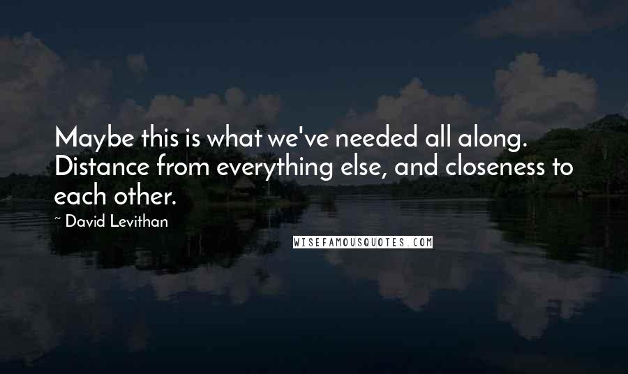 David Levithan Quotes: Maybe this is what we've needed all along. Distance from everything else, and closeness to each other.