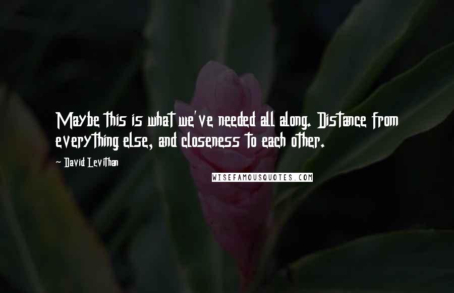 David Levithan Quotes: Maybe this is what we've needed all along. Distance from everything else, and closeness to each other.