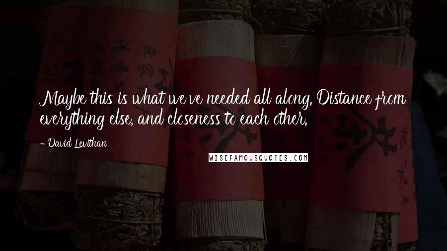 David Levithan Quotes: Maybe this is what we've needed all along. Distance from everything else, and closeness to each other.