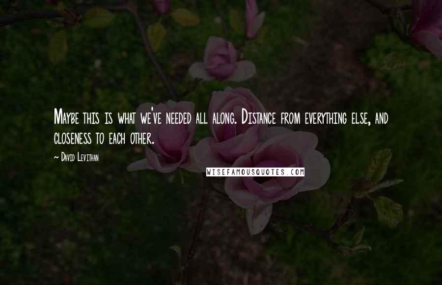 David Levithan Quotes: Maybe this is what we've needed all along. Distance from everything else, and closeness to each other.