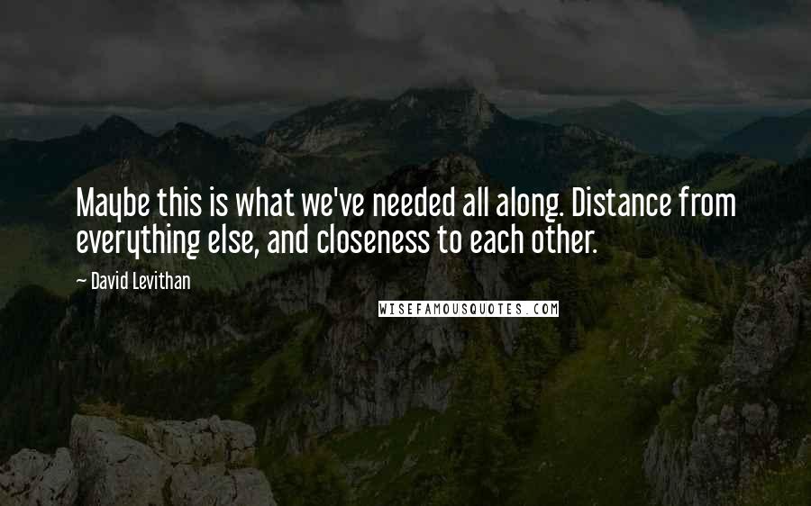 David Levithan Quotes: Maybe this is what we've needed all along. Distance from everything else, and closeness to each other.