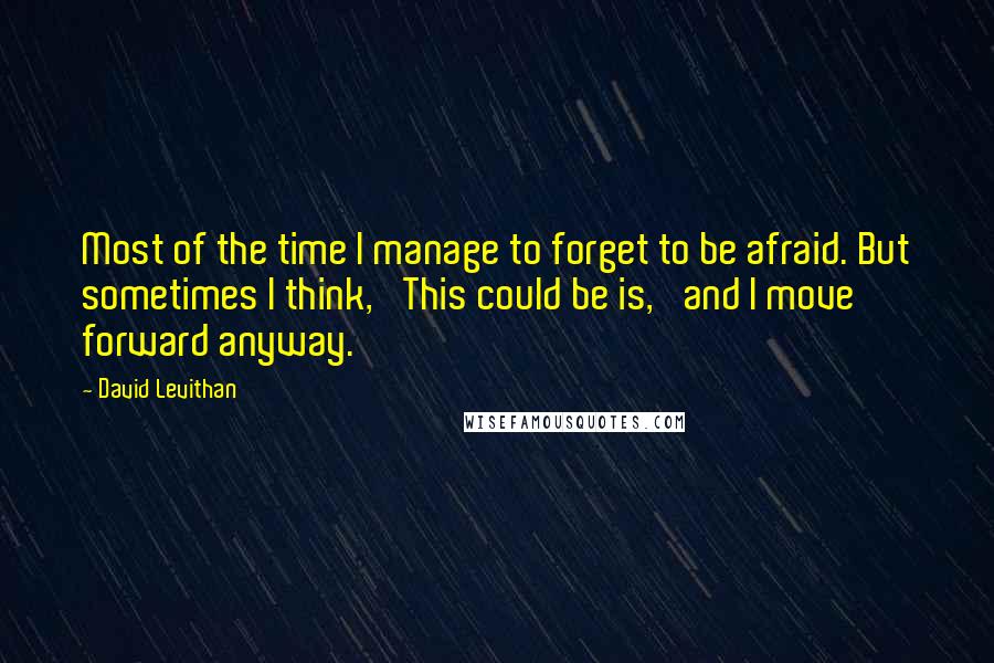 David Levithan Quotes: Most of the time I manage to forget to be afraid. But sometimes I think, 'This could be is,' and I move forward anyway.