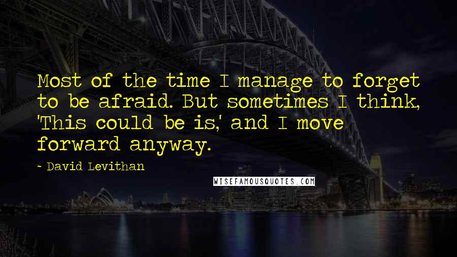 David Levithan Quotes: Most of the time I manage to forget to be afraid. But sometimes I think, 'This could be is,' and I move forward anyway.