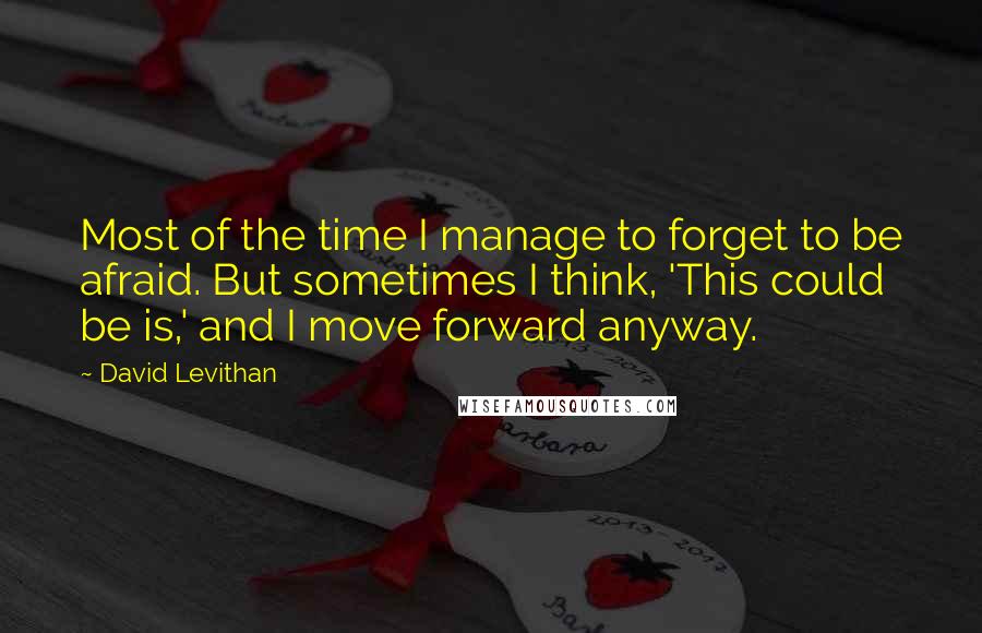 David Levithan Quotes: Most of the time I manage to forget to be afraid. But sometimes I think, 'This could be is,' and I move forward anyway.