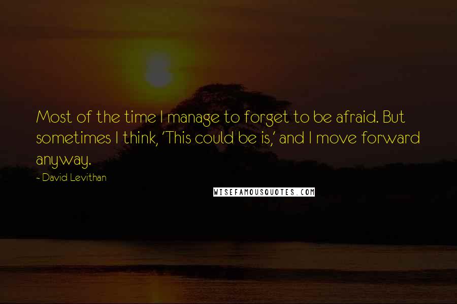 David Levithan Quotes: Most of the time I manage to forget to be afraid. But sometimes I think, 'This could be is,' and I move forward anyway.