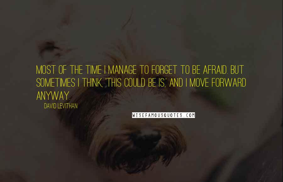 David Levithan Quotes: Most of the time I manage to forget to be afraid. But sometimes I think, 'This could be is,' and I move forward anyway.