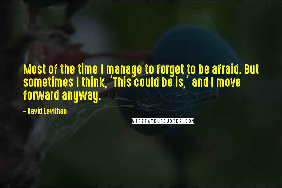 David Levithan Quotes: Most of the time I manage to forget to be afraid. But sometimes I think, 'This could be is,' and I move forward anyway.