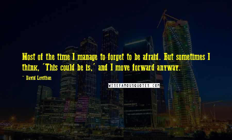 David Levithan Quotes: Most of the time I manage to forget to be afraid. But sometimes I think, 'This could be is,' and I move forward anyway.