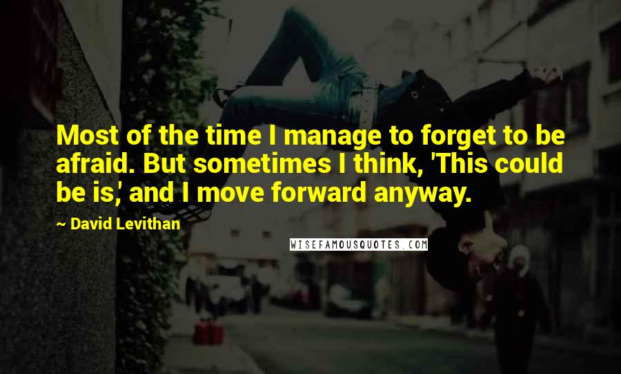 David Levithan Quotes: Most of the time I manage to forget to be afraid. But sometimes I think, 'This could be is,' and I move forward anyway.