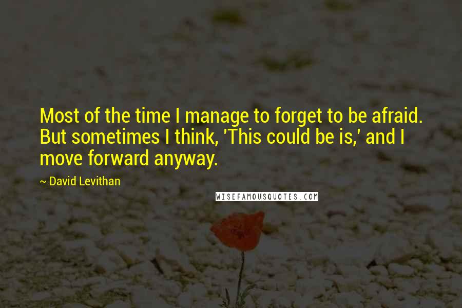 David Levithan Quotes: Most of the time I manage to forget to be afraid. But sometimes I think, 'This could be is,' and I move forward anyway.