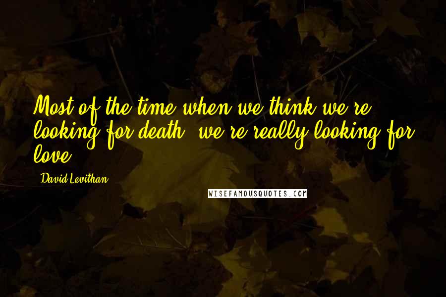 David Levithan Quotes: Most of the time when we think we're looking for death, we're really looking for love.