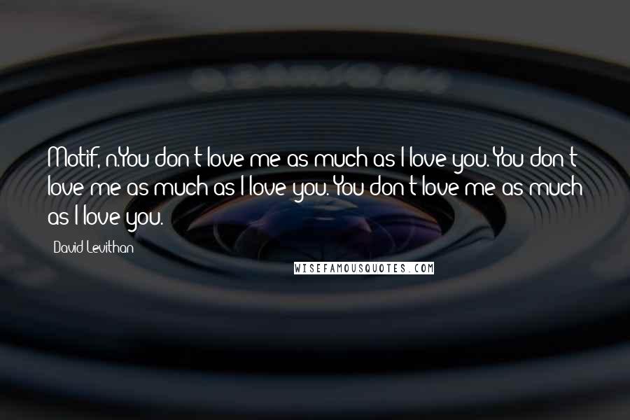 David Levithan Quotes: Motif, n.You don't love me as much as I love you. You don't love me as much as I love you. You don't love me as much as I love you.