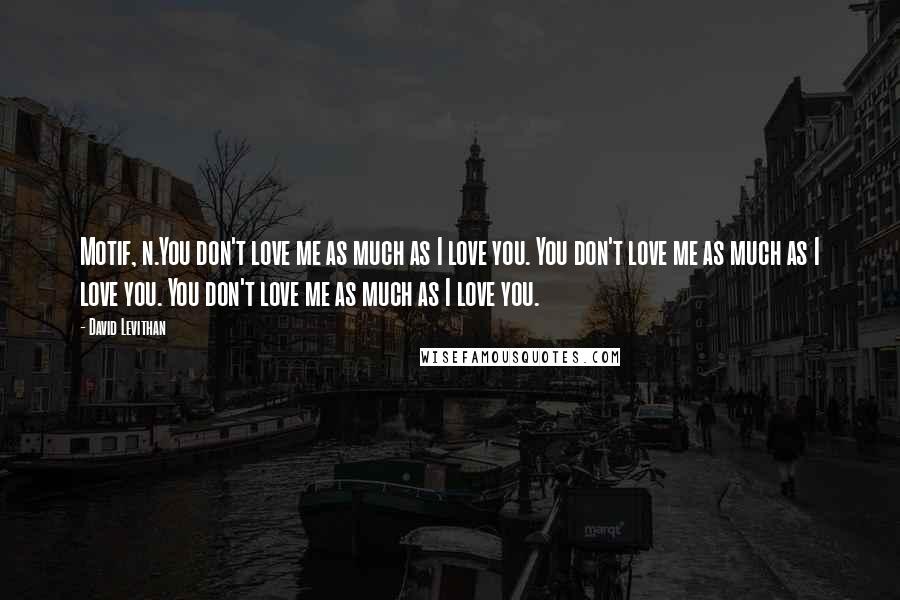 David Levithan Quotes: Motif, n.You don't love me as much as I love you. You don't love me as much as I love you. You don't love me as much as I love you.