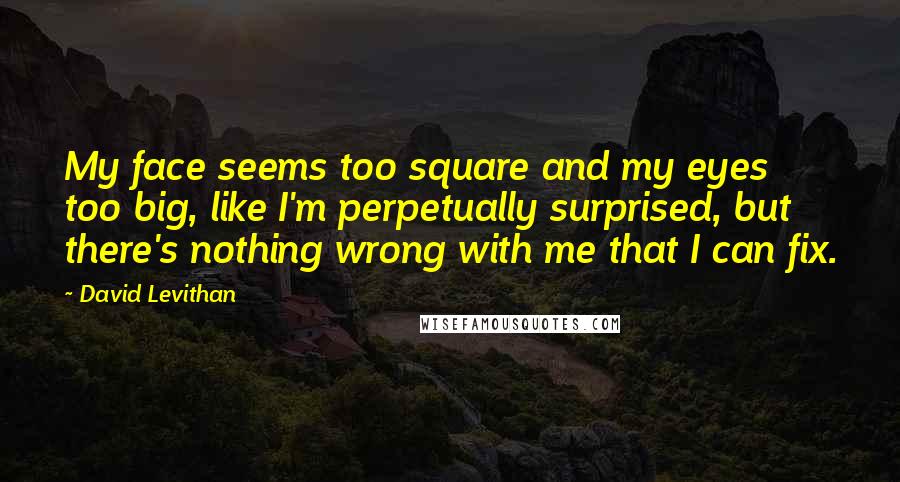 David Levithan Quotes: My face seems too square and my eyes too big, like I'm perpetually surprised, but there's nothing wrong with me that I can fix.