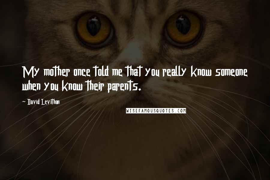 David Levithan Quotes: My mother once told me that you really know someone when you know their parents.