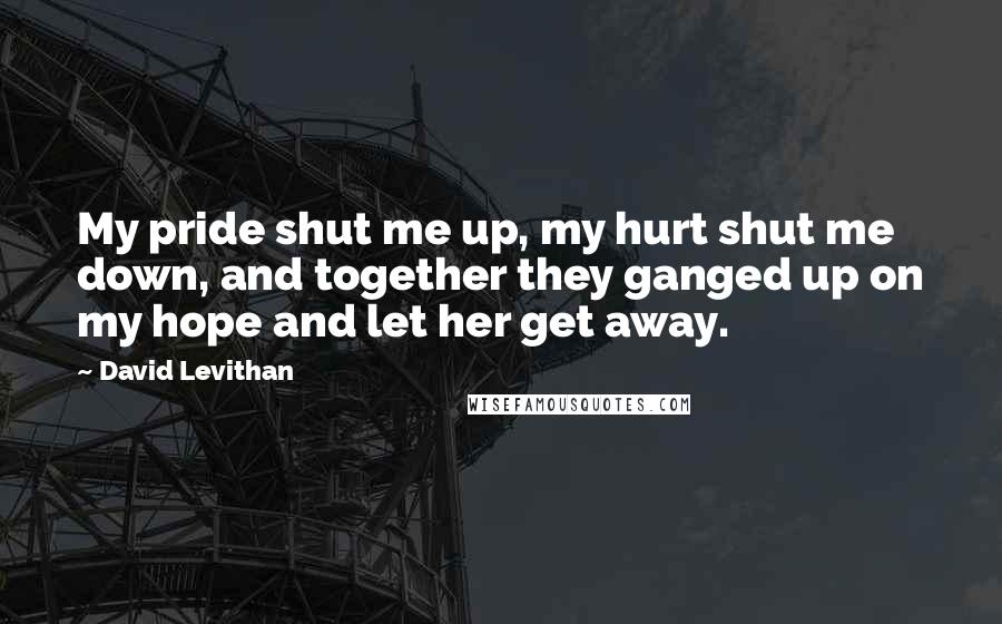 David Levithan Quotes: My pride shut me up, my hurt shut me down, and together they ganged up on my hope and let her get away.