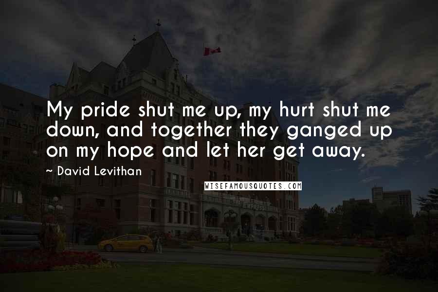 David Levithan Quotes: My pride shut me up, my hurt shut me down, and together they ganged up on my hope and let her get away.