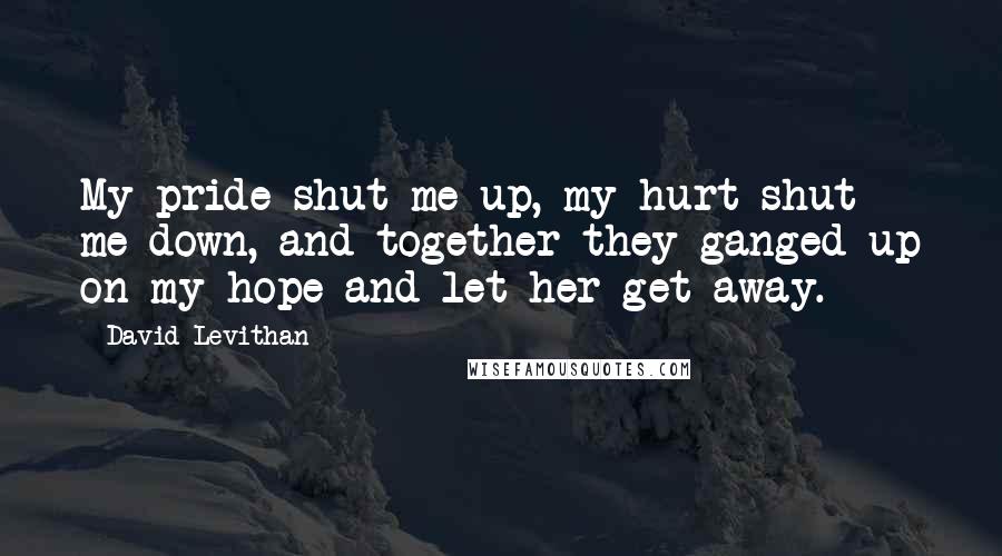 David Levithan Quotes: My pride shut me up, my hurt shut me down, and together they ganged up on my hope and let her get away.
