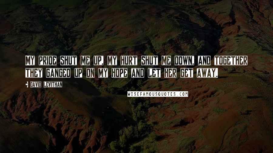 David Levithan Quotes: My pride shut me up, my hurt shut me down, and together they ganged up on my hope and let her get away.