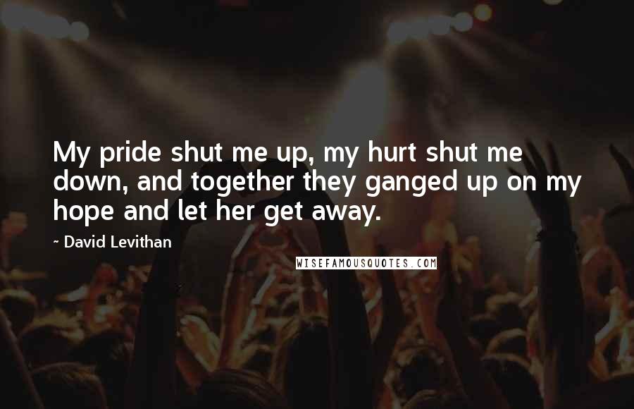 David Levithan Quotes: My pride shut me up, my hurt shut me down, and together they ganged up on my hope and let her get away.