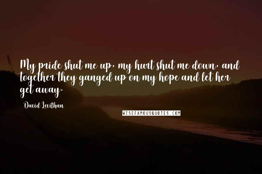 David Levithan Quotes: My pride shut me up, my hurt shut me down, and together they ganged up on my hope and let her get away.