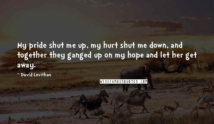 David Levithan Quotes: My pride shut me up, my hurt shut me down, and together they ganged up on my hope and let her get away.