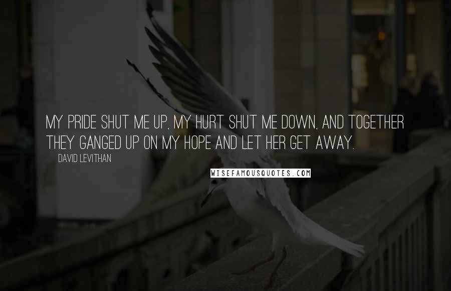 David Levithan Quotes: My pride shut me up, my hurt shut me down, and together they ganged up on my hope and let her get away.