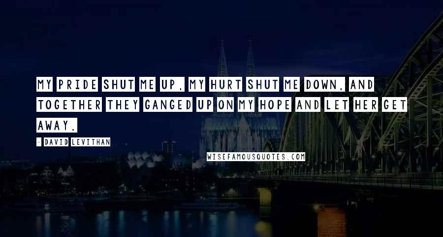 David Levithan Quotes: My pride shut me up, my hurt shut me down, and together they ganged up on my hope and let her get away.