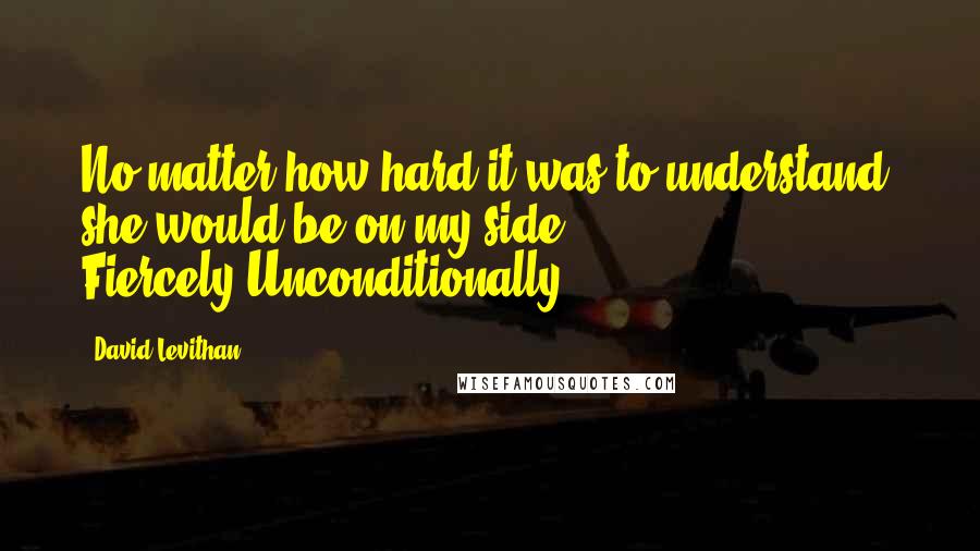 David Levithan Quotes: No matter how hard it was to understand, she would be on my side. Fiercely.Unconditionally.