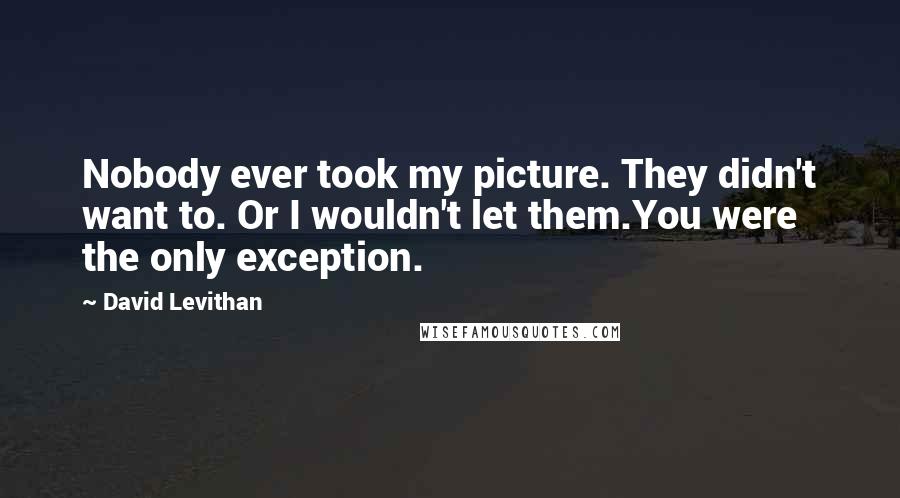 David Levithan Quotes: Nobody ever took my picture. They didn't want to. Or I wouldn't let them.You were the only exception.