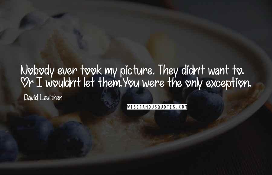 David Levithan Quotes: Nobody ever took my picture. They didn't want to. Or I wouldn't let them.You were the only exception.