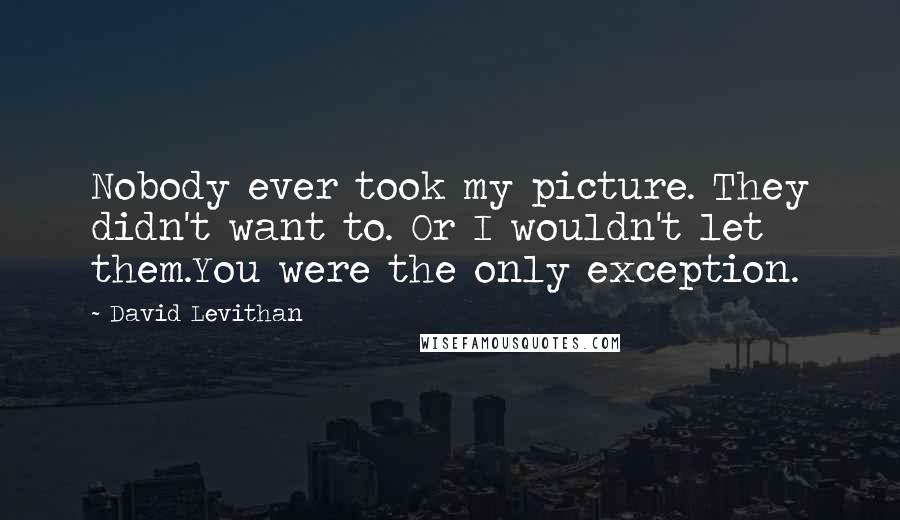 David Levithan Quotes: Nobody ever took my picture. They didn't want to. Or I wouldn't let them.You were the only exception.