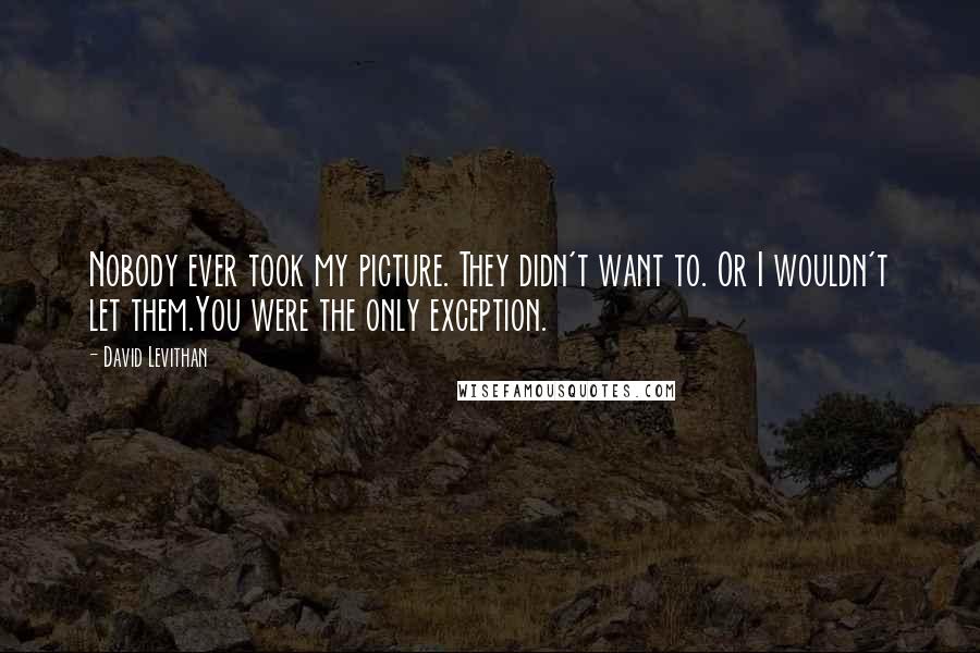 David Levithan Quotes: Nobody ever took my picture. They didn't want to. Or I wouldn't let them.You were the only exception.