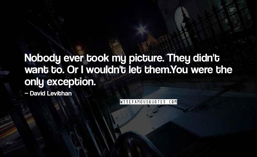 David Levithan Quotes: Nobody ever took my picture. They didn't want to. Or I wouldn't let them.You were the only exception.