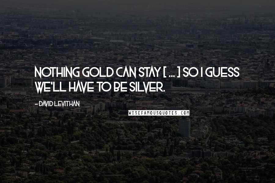 David Levithan Quotes: Nothing gold can stay [ ... ] so I guess we'll have to be silver.