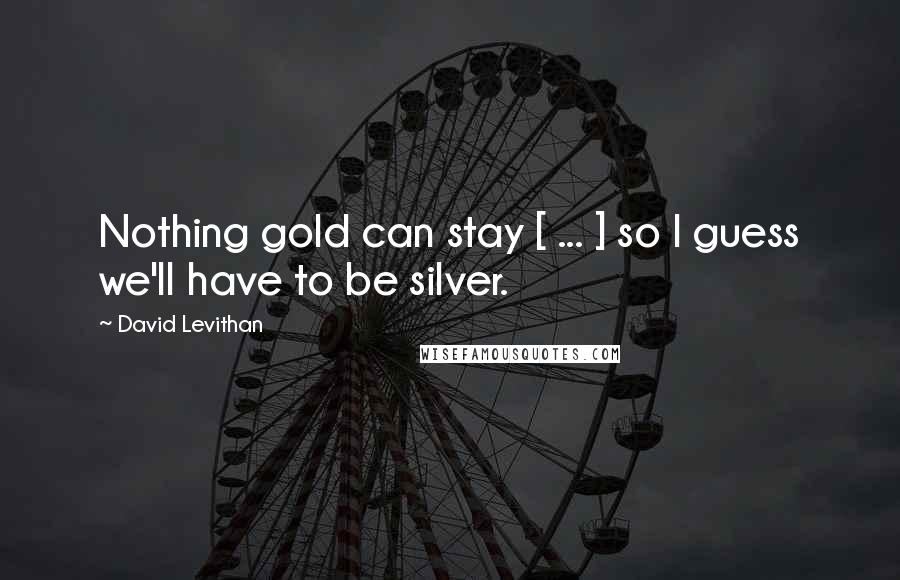 David Levithan Quotes: Nothing gold can stay [ ... ] so I guess we'll have to be silver.