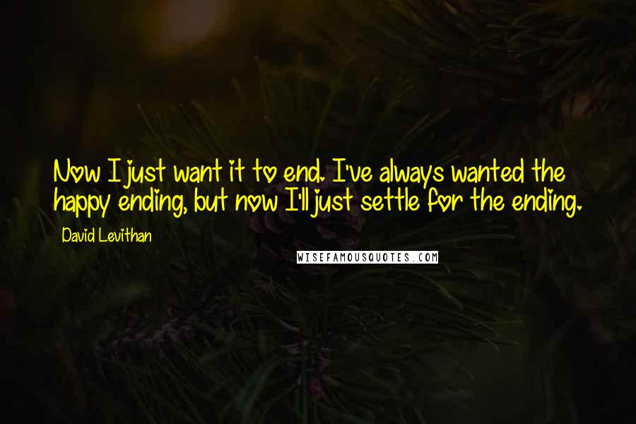 David Levithan Quotes: Now I just want it to end. I've always wanted the happy ending, but now I'll just settle for the ending.