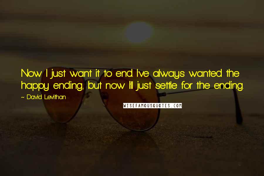 David Levithan Quotes: Now I just want it to end. I've always wanted the happy ending, but now I'll just settle for the ending.