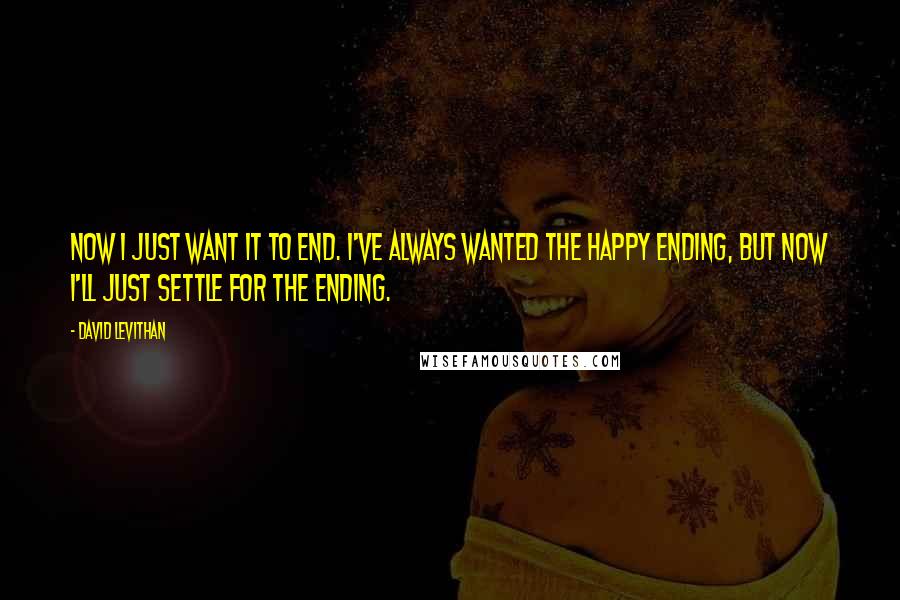 David Levithan Quotes: Now I just want it to end. I've always wanted the happy ending, but now I'll just settle for the ending.