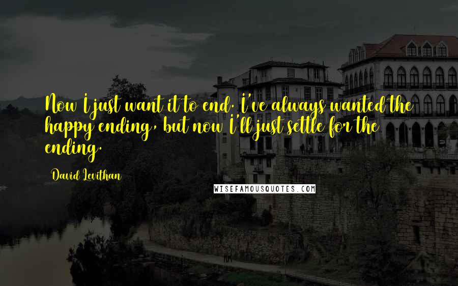 David Levithan Quotes: Now I just want it to end. I've always wanted the happy ending, but now I'll just settle for the ending.