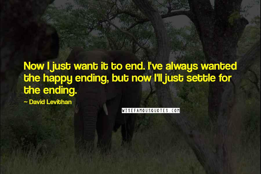 David Levithan Quotes: Now I just want it to end. I've always wanted the happy ending, but now I'll just settle for the ending.