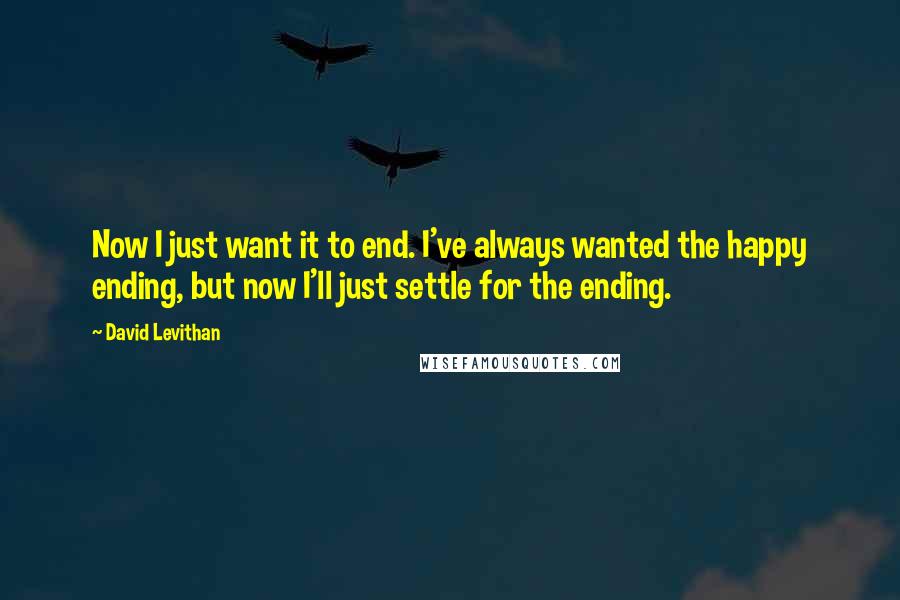 David Levithan Quotes: Now I just want it to end. I've always wanted the happy ending, but now I'll just settle for the ending.