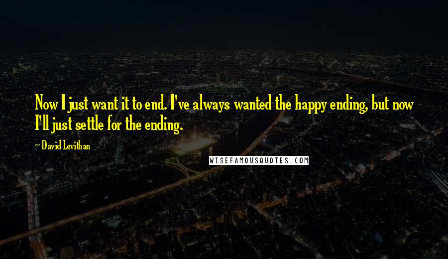 David Levithan Quotes: Now I just want it to end. I've always wanted the happy ending, but now I'll just settle for the ending.