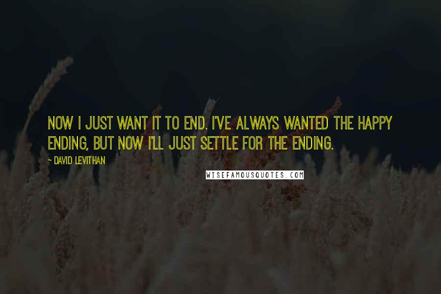 David Levithan Quotes: Now I just want it to end. I've always wanted the happy ending, but now I'll just settle for the ending.