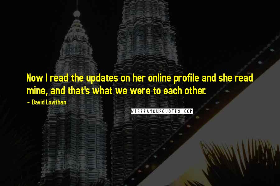 David Levithan Quotes: Now I read the updates on her online profile and she read mine, and that's what we were to each other.