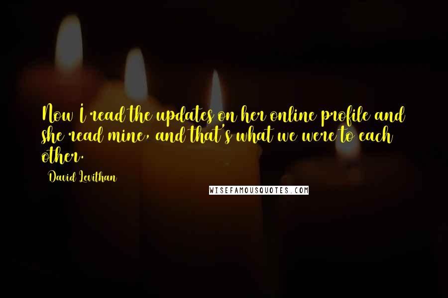 David Levithan Quotes: Now I read the updates on her online profile and she read mine, and that's what we were to each other.