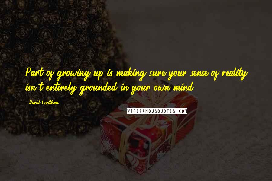 David Levithan Quotes: Part of growing up is making sure your sense of reality isn't entirely grounded in your own mind.