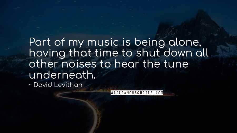 David Levithan Quotes: Part of my music is being alone, having that time to shut down all other noises to hear the tune underneath.